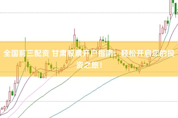 全国前三配资 甘肃股票开户指南：轻松开启您的投资之旅！