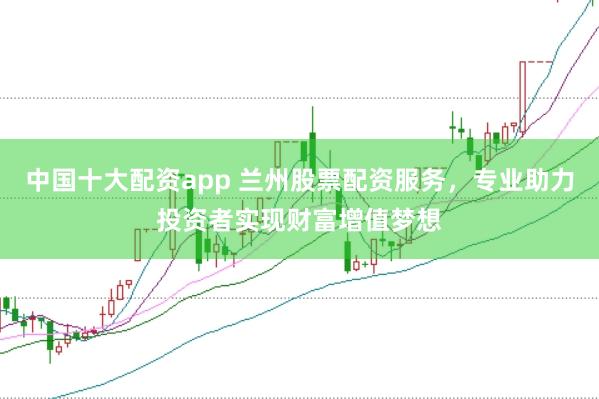中国十大配资app 兰州股票配资服务，专业助力投资者实现财富增值梦想