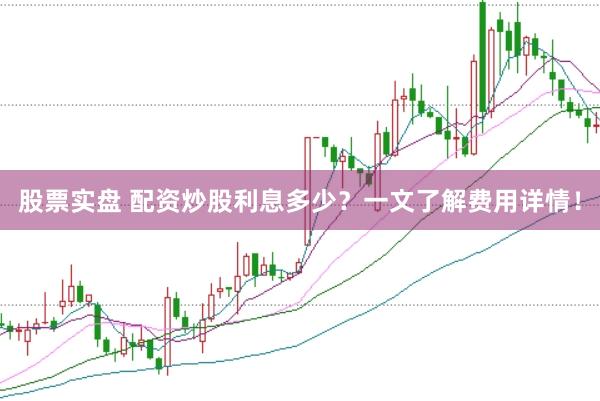 股票实盘 配资炒股利息多少？一文了解费用详情！