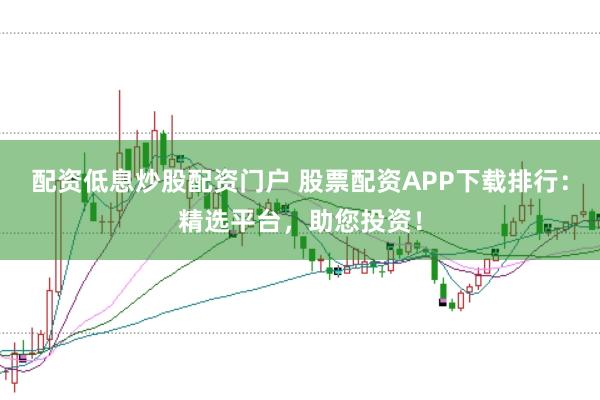 配资低息炒股配资门户 股票配资APP下载排行：精选平台，助您投资！