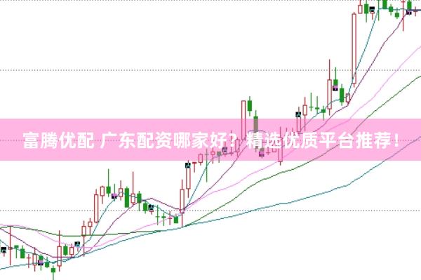 富腾优配 广东配资哪家好？精选优质平台推荐！