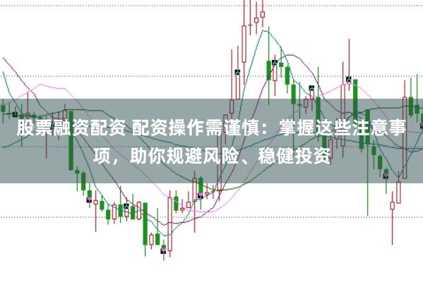 股票融资配资 配资操作需谨慎：掌握这些注意事项，助你规避风险、稳健投资