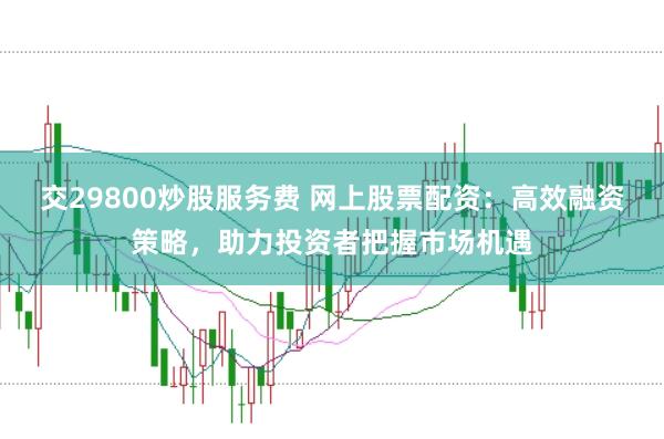 交29800炒股服务费 网上股票配资：高效融资策略，助力投资者把握市场机遇