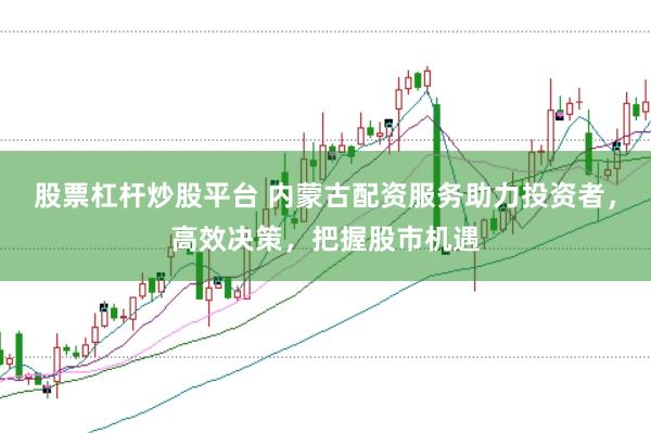 股票杠杆炒股平台 内蒙古配资服务助力投资者，高效决策，把握股市机遇