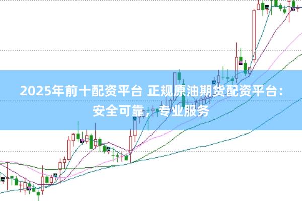 2025年前十配资平台 正规原油期货配资平台：安全可靠，专业服务