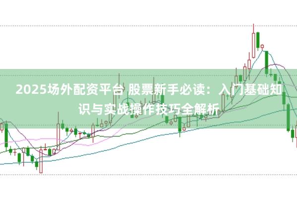 2025场外配资平台 股票新手必读：入门基础知识与实战操作技巧全解析