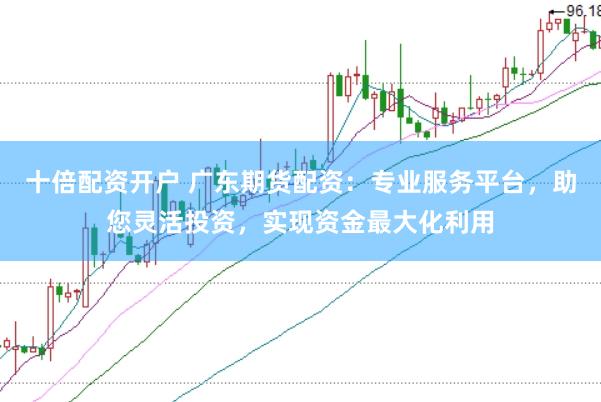 十倍配资开户 广东期货配资：专业服务平台，助您灵活投资，实现资金最大化利用