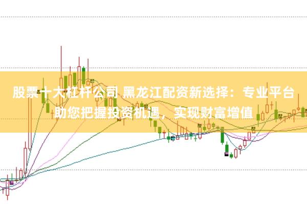 股票十大杠杆公司 黑龙江配资新选择：专业平台助您把握投资机遇，实现财富增值