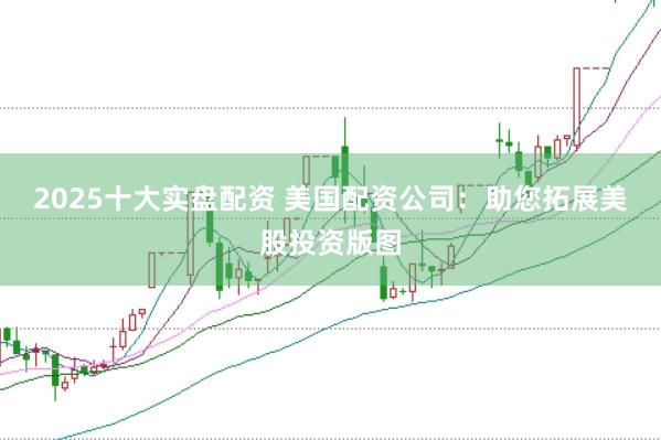 2025十大实盘配资 美国配资公司：助您拓展美股投资版图