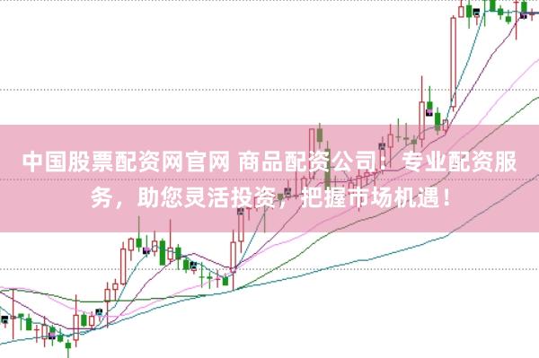 中国股票配资网官网 商品配资公司：专业配资服务，助您灵活投资，把握市场机遇！