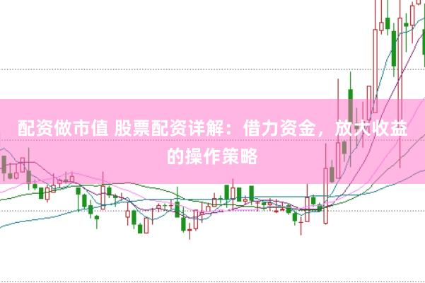 配资做市值 股票配资详解：借力资金，放大收益的操作策略