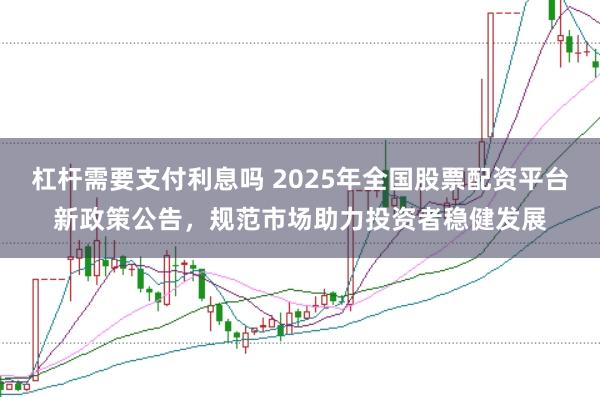 杠杆需要支付利息吗 2025年全国股票配资平台新政策公告，规范市场助力投资者稳健发展