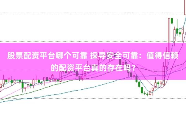 股票配资平台哪个可靠 探寻安全可靠：值得信赖的配资平台真的存在吗？
