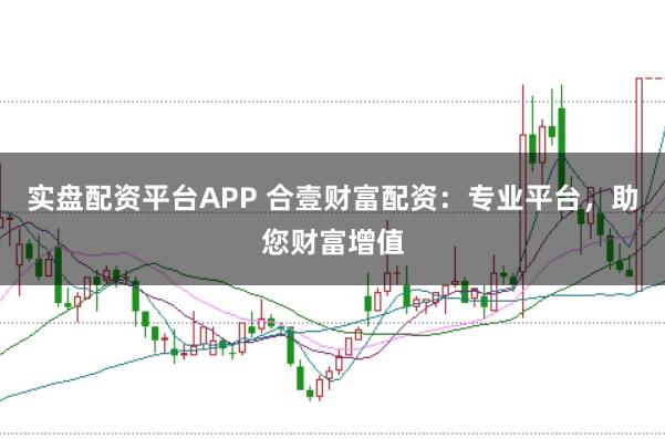 实盘配资平台APP 合壹财富配资：专业平台，助您财富增值