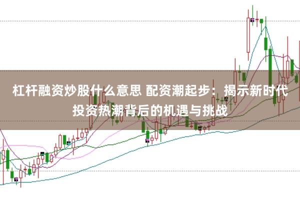杠杆融资炒股什么意思 配资潮起步：揭示新时代投资热潮背后的机遇与挑战