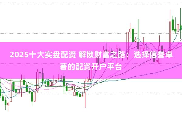 2025十大实盘配资 解锁财富之路：选择信誉卓著的配资开户平台