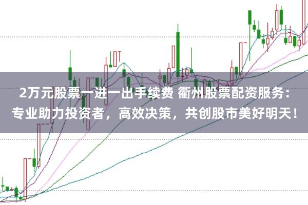 2万元股票一进一出手续费 衢州股票配资服务：专业助力投资者，高效决策，共创股市美好明天！