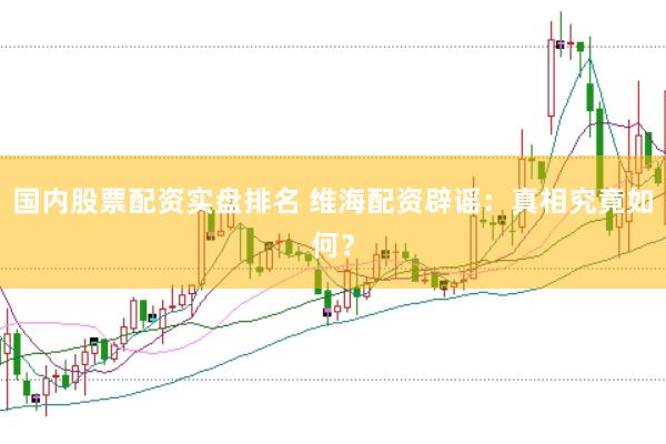 国内股票配资实盘排名 维海配资辟谣：真相究竟如何？