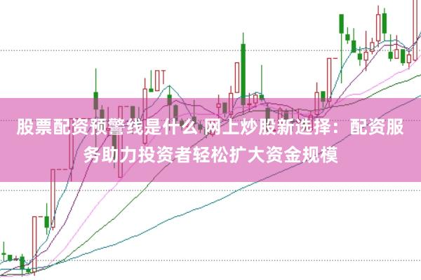 股票配资预警线是什么 网上炒股新选择：配资服务助力投资者轻松扩大资金规模