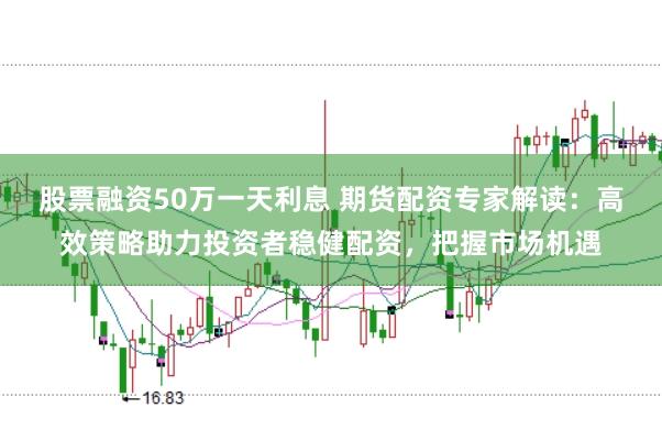 股票融资50万一天利息 期货配资专家解读：高效策略助力投资者稳健配资，把握市场机遇