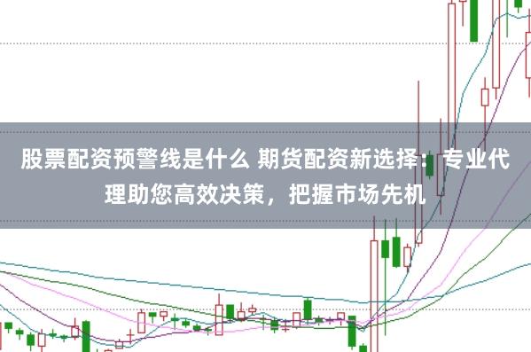 股票配资预警线是什么 期货配资新选择：专业代理助您高效决策，把握市场先机