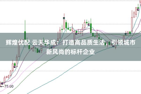 辉煌优配 云天华成：打造高品质生活，引领城市新风尚的标杆企业