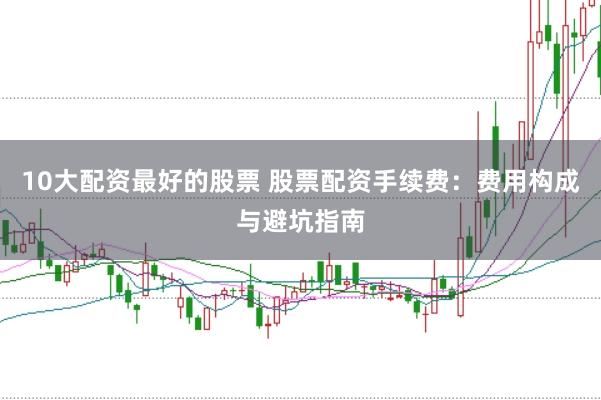 10大配资最好的股票 股票配资手续费：费用构成与避坑指南