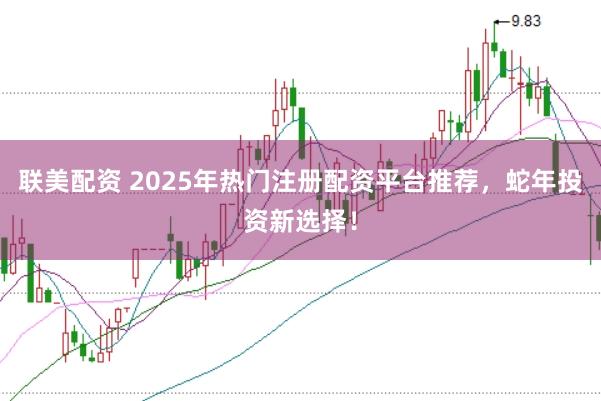 联美配资 2025年热门注册配资平台推荐,蛇年投资新选择!
