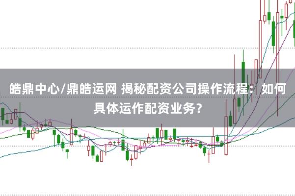 皓鼎中心/鼎皓运网 揭秘配资公司操作流程:如何具体运作配资业务?