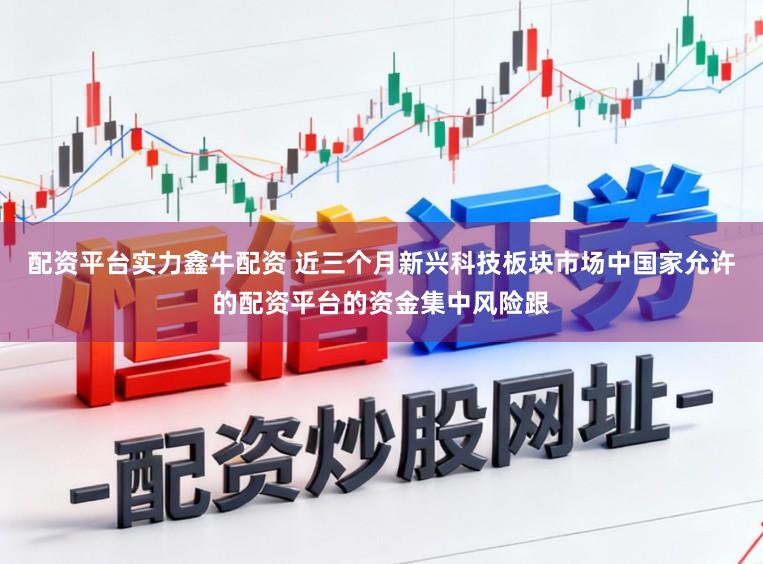 配资平台实力鑫牛配资 近三个月新兴科技板块市场中国家允许的配资平台的资金集中风险跟