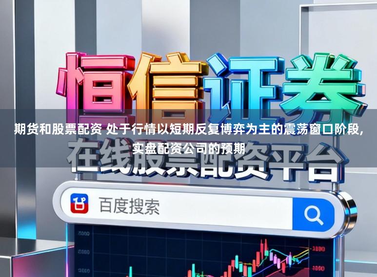 期货和股票配资 处于行情以短期反复博弈为主的震荡窗口阶段，实盘配资公司的预期