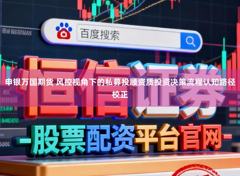 申银万国期货 风控视角下的私募投顾资质投资决策流程认知路径校正