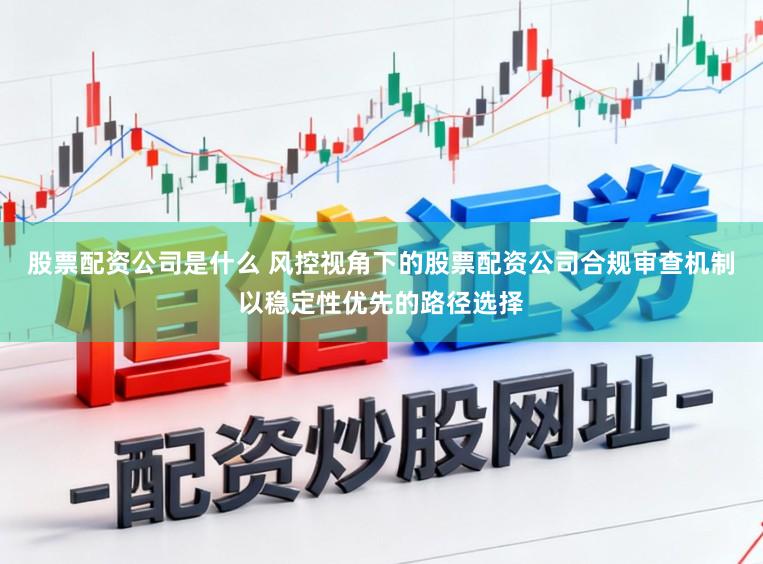 股票配资公司是什么 风控视角下的股票配资公司合规审查机制以稳定性优先的路径选择