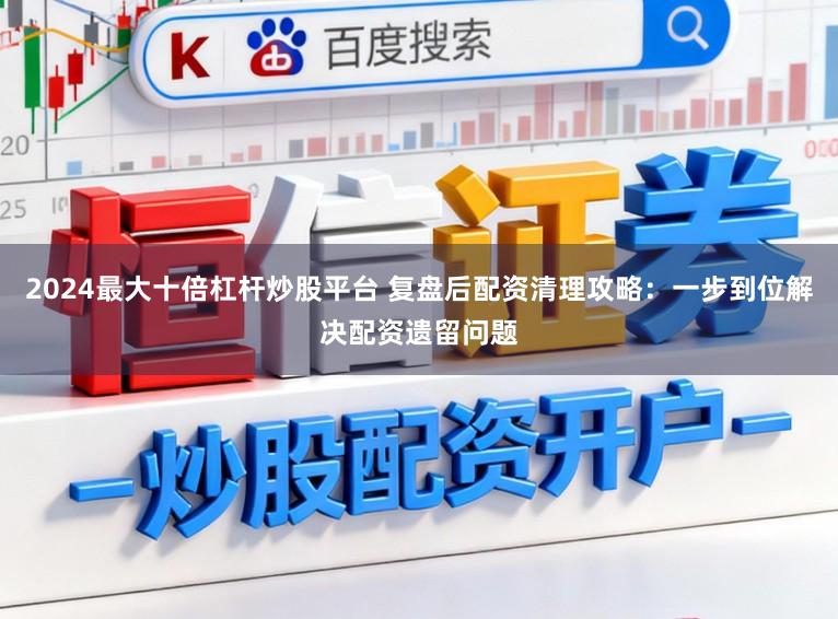 2024最大十倍杠杆炒股平台 复盘后配资清理攻略：一步到位解决配资遗留问题