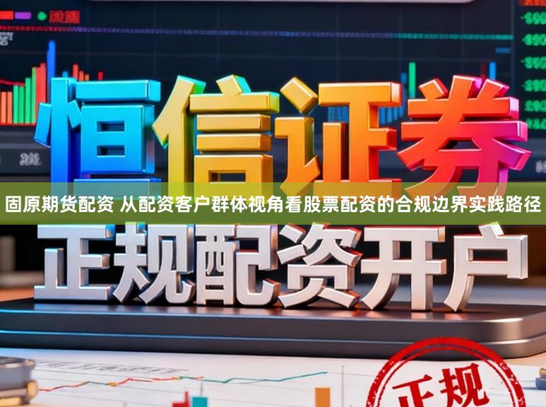 固原期货配资 从配资客户群体视角看股票配资的合规边界实践路径