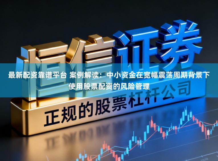 最新配资靠谱平台 案例解读：中小资金在宽幅震荡周期背景下使用股票配资的风险管理