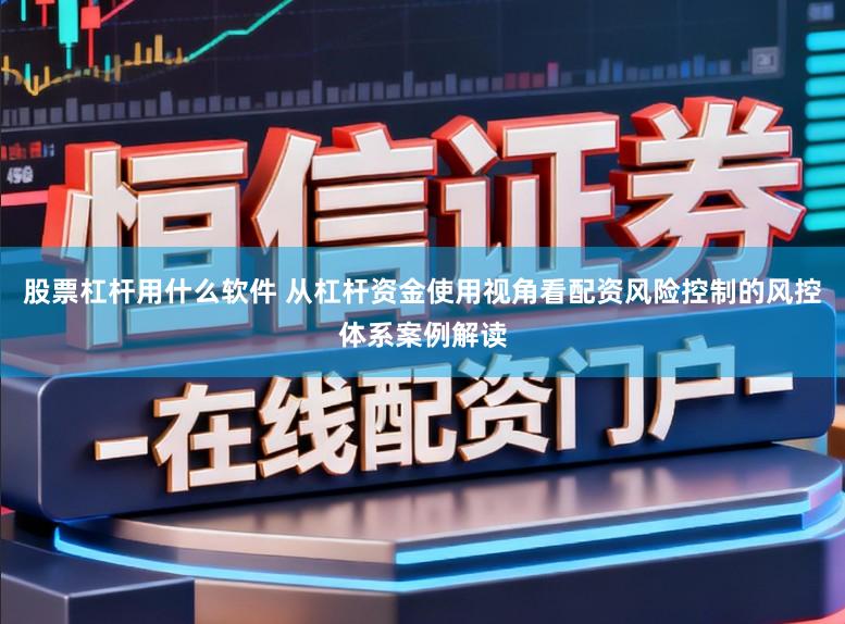 股票杠杆用什么软件 从杠杆资金使用视角看配资风险控制的风控体系案例解读