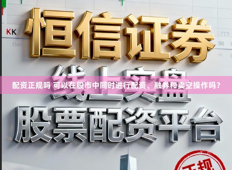 配资正规吗 可以在股市中同时进行配资、融券和卖空操作吗？